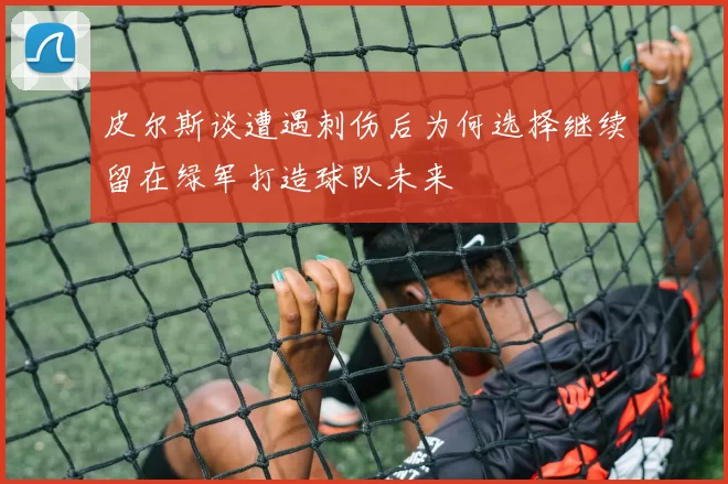 皮尔斯谈遭遇刺伤后为何选择继续留在绿军打造球队未来