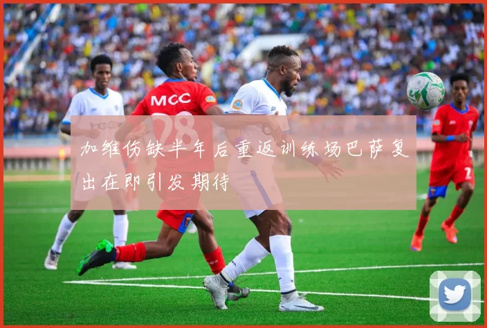 加维伤缺半年后重返训练场巴萨复出在即引发期待
