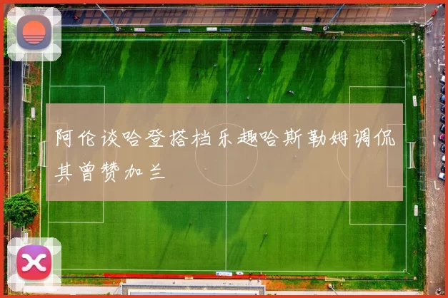 阿伦谈哈登搭档乐趣哈斯勒姆调侃其曾赞加兰