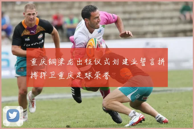重庆铜梁龙出征仪式刘建业誓言拼搏捍卫重庆足球荣誉