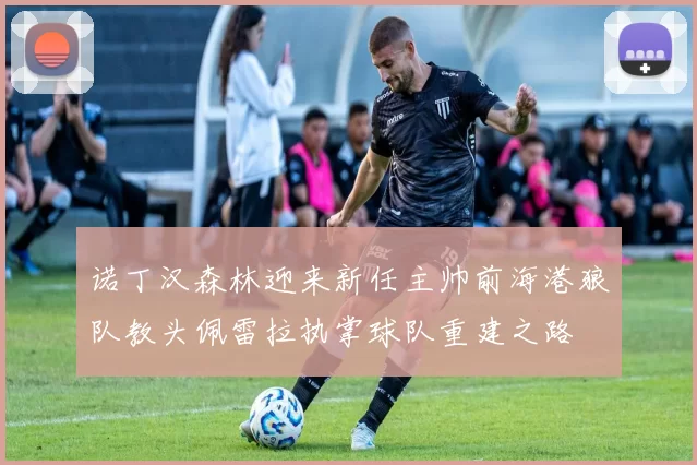 诺丁汉森林迎来新任主帅前海港狼队教头佩雷拉执掌球队重建之路