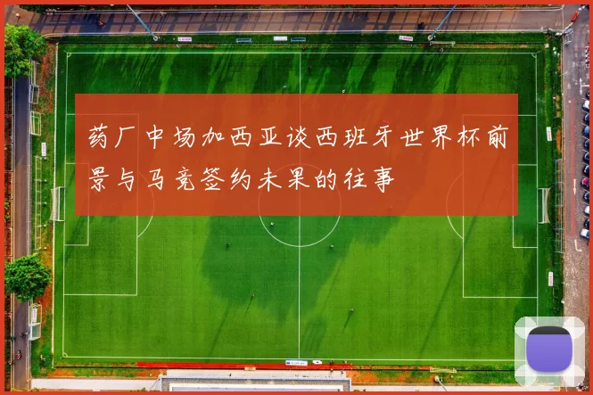 药厂中场加西亚谈西班牙世界杯前景与马竞签约未果的往事