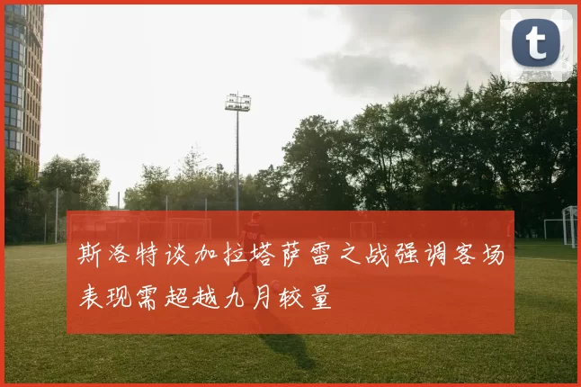 斯洛特谈加拉塔萨雷之战强调客场表现需超越九月较量
