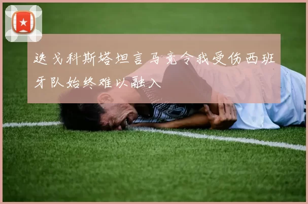迭戈科斯塔坦言马竞令我受伤西班牙队始终难以融入