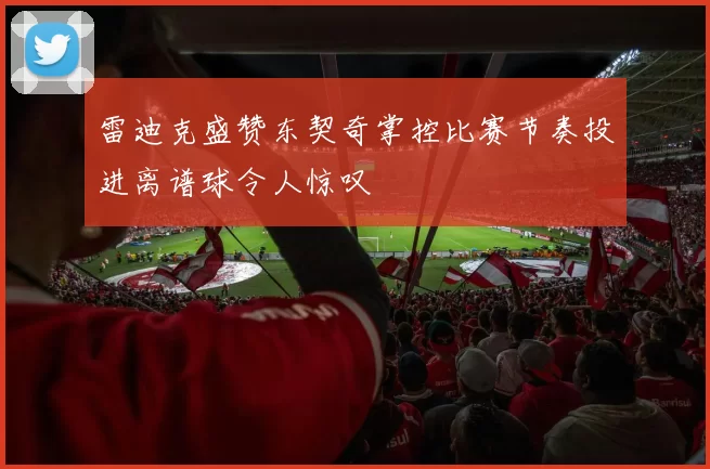 雷迪克盛赞东契奇掌控比赛节奏投进离谱球令人惊叹