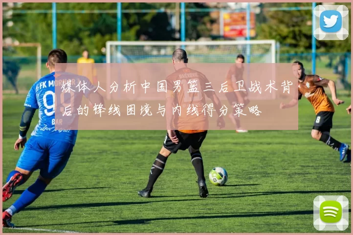 媒体人分析中国男篮三后卫战术背后的锋线困境与内线得分策略