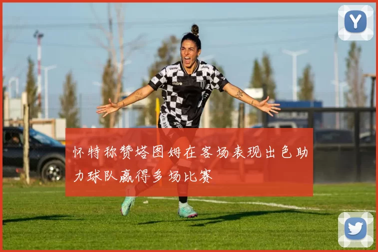 怀特称赞塔图姆在客场表现出色助力球队赢得多场比赛