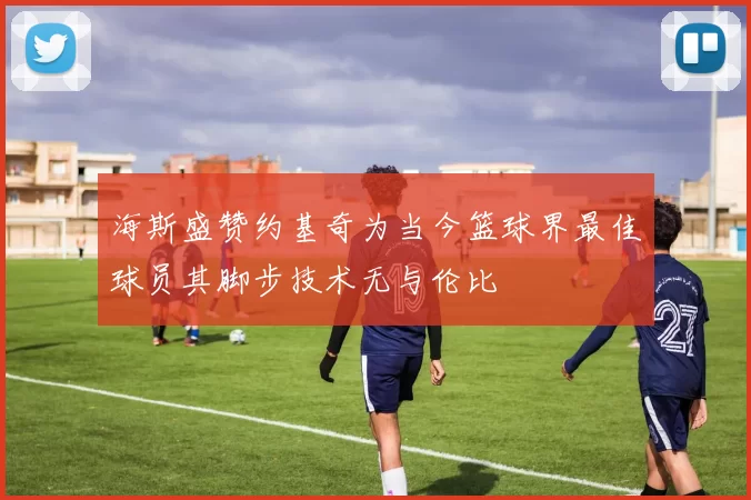 海斯盛赞约基奇为当今篮球界最佳球员其脚步技术无与伦比