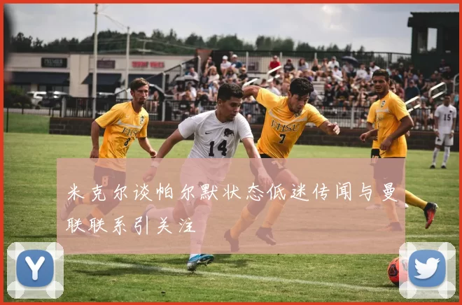 米克尔谈帕尔默状态低迷传闻与曼联联系引关注