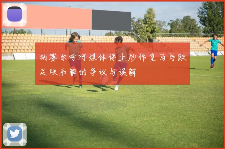 纳赛尔呼吁媒体停止炒作皇马与欧足联和解的争议与误解