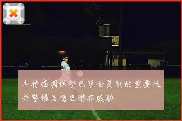 丰特强调保护巴萨会员制的重要性并警惕马德里潜在威胁