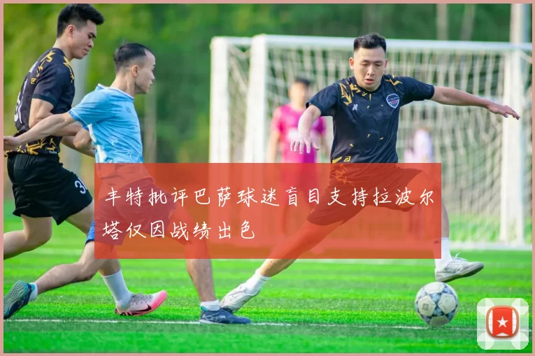 丰特批评巴萨球迷盲目支持拉波尔塔仅因战绩出色