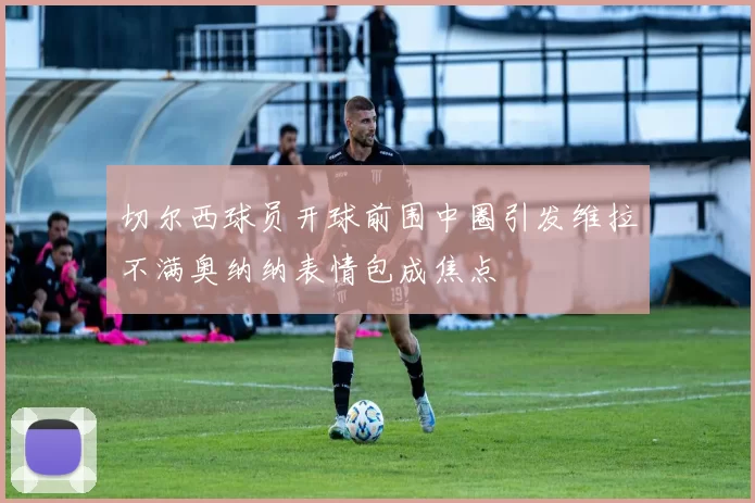 切尔西球员开球前围中圈引发维拉不满奥纳纳表情包成焦点