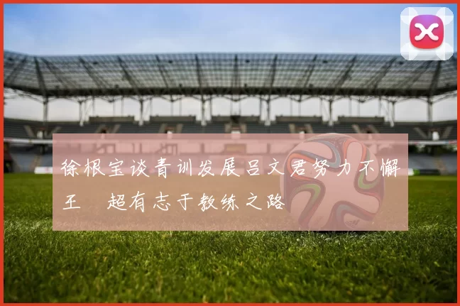 徐根宝谈青训发展吕文君努力不懈王燊超有志于教练之路