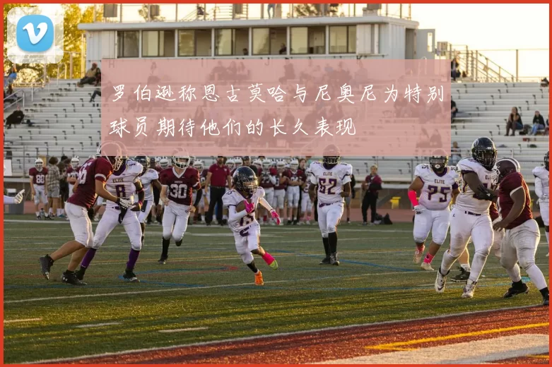 罗伯逊称恩古莫哈与尼奥尼为特别球员期待他们的长久表现