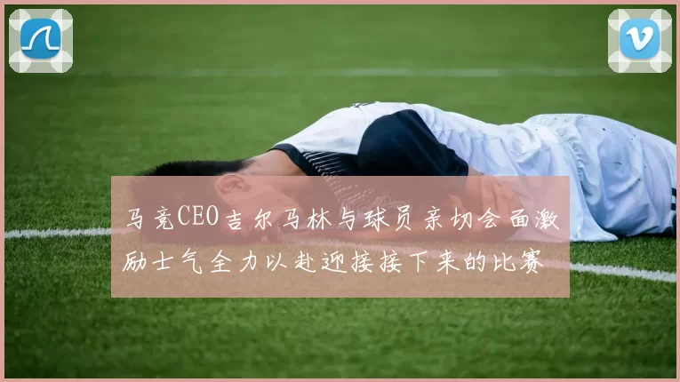 马竞CEO吉尔马林与球员亲切会面激励士气全力以赴迎接接下来的比赛