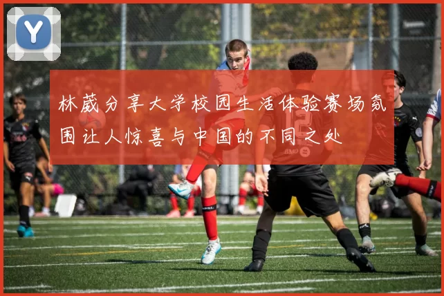 林葳分享大学校园生活体验赛场氛围让人惊喜与中国的不同之处