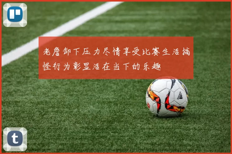 老詹卸下压力尽情享受比赛生活搞怪行为彰显活在当下的乐趣