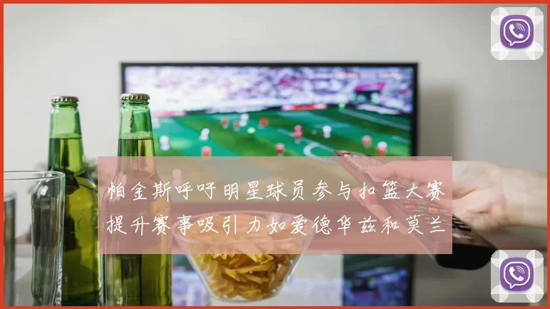 帕金斯呼吁明星球员参与扣篮大赛提升赛事吸引力如爱德华兹和莫兰特等人
