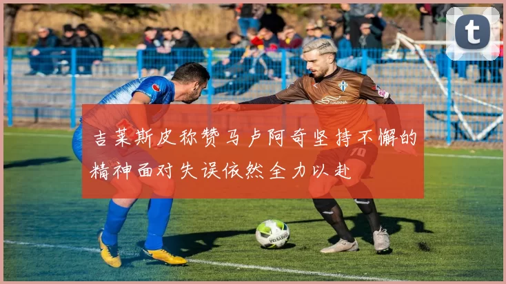 吉莱斯皮称赞马卢阿奇坚持不懈的精神面对失误依然全力以赴