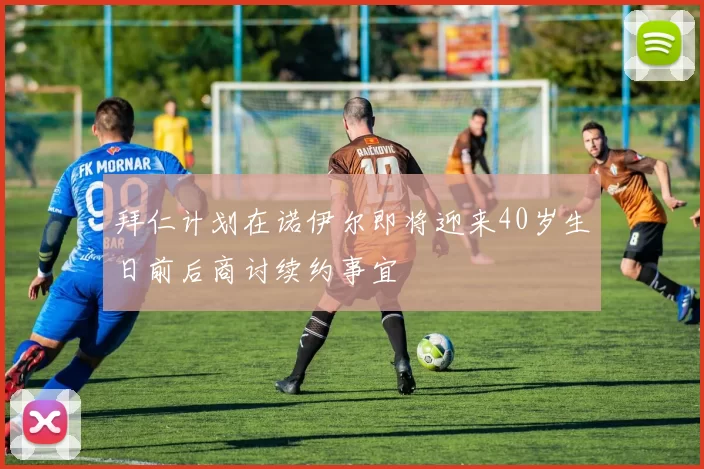 拜仁计划在诺伊尔即将迎来40岁生日前后商讨续约事宜