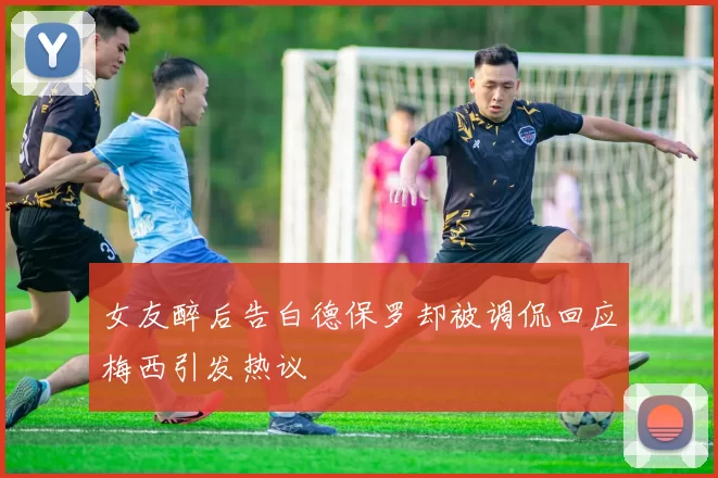 女友醉后告白德保罗却被调侃回应梅西引发热议